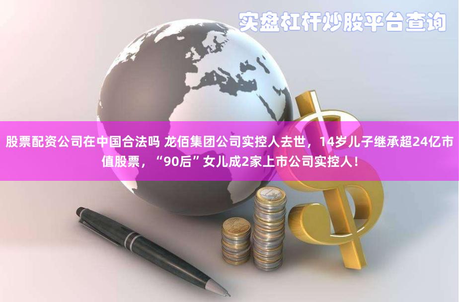 股票配资公司在中国合法吗 龙佰集团公司实控人去世，14岁儿子继承超24亿市值股票，“90后”女儿成2家上市公司实控人！