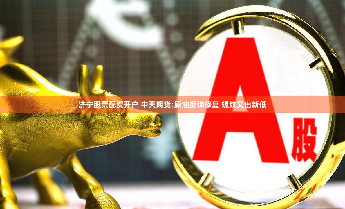 济宁股票配资开户 中天期货:原油反弹修复 螺纹又出新低