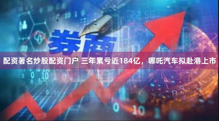 配资著名炒股配资门户 三年累亏近184亿，哪吒汽车拟赴港上市