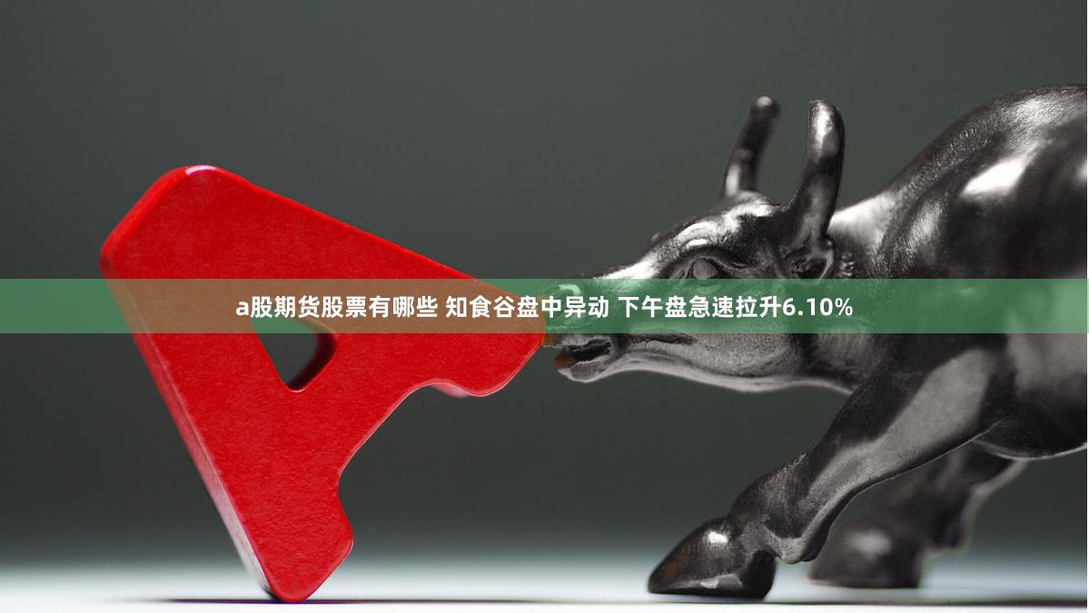 a股期货股票有哪些 知食谷盘中异动 下午盘急速拉升6.10%