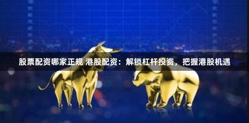 股票配资哪家正规 港股配资：解锁杠杆投资，把握港股机遇