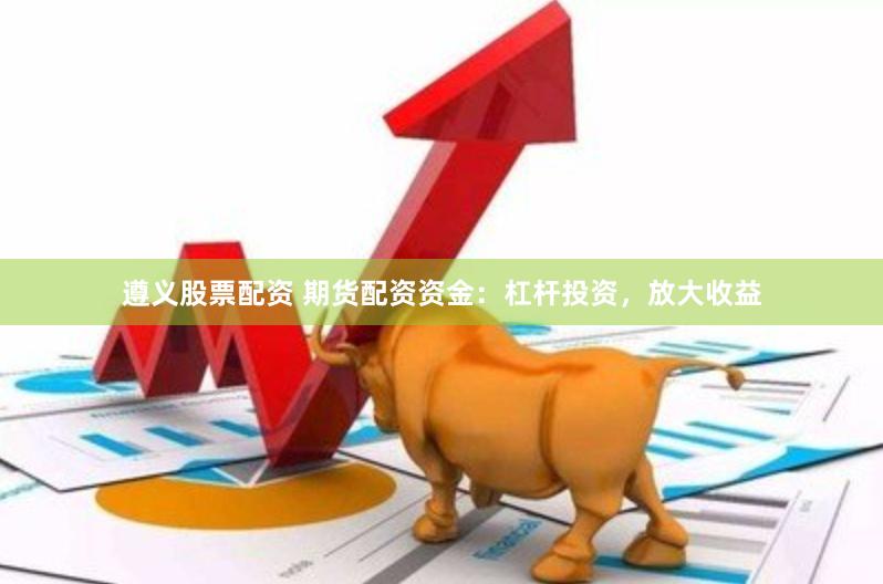 遵义股票配资 期货配资资金：杠杆投资，放大收益