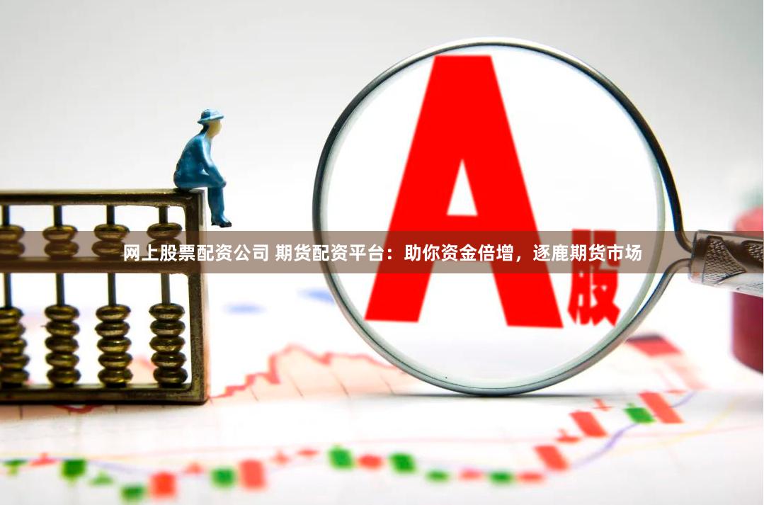 网上股票配资公司 期货配资平台：助你资金倍增，逐鹿期货市场