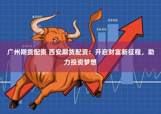 广州期货配资 西安期货配资：开启财富新征程，助力投资梦想