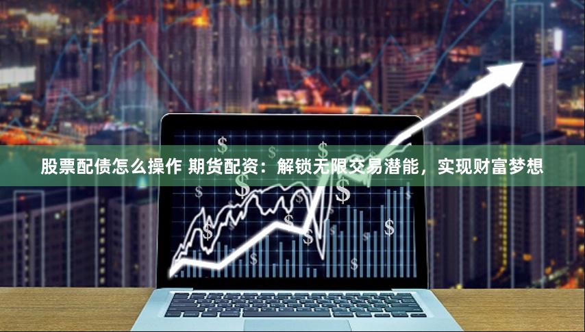 股票配债怎么操作 期货配资：解锁无限交易潜能，实现财富梦想