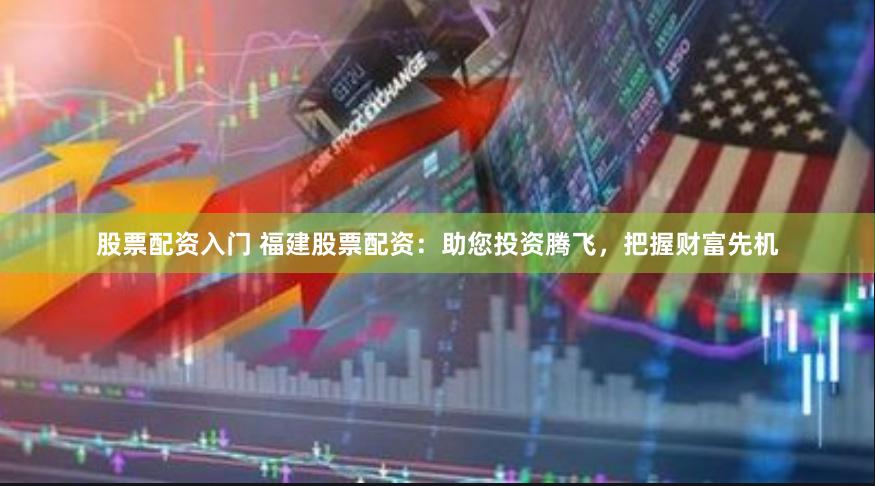 股票配资入门 福建股票配资：助您投资腾飞，把握财富先机