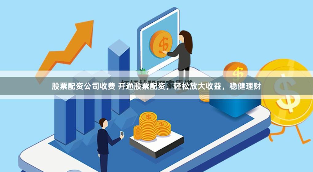 股票配资公司收费 开通股票配资，轻松放大收益，稳健理财